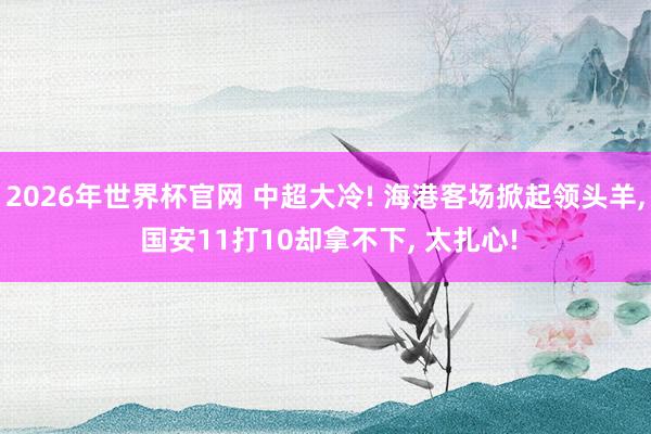 2026年世界杯官网 中超大冷! 海港客场掀起领头羊， 国安11打10却拿不下， 太扎心!
