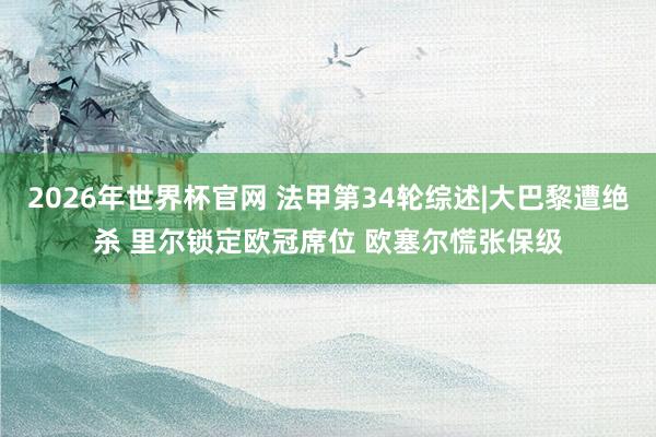 2026年世界杯官网 法甲第34轮综述|大巴黎遭绝杀 里尔锁定欧冠席位 欧塞尔慌张保级