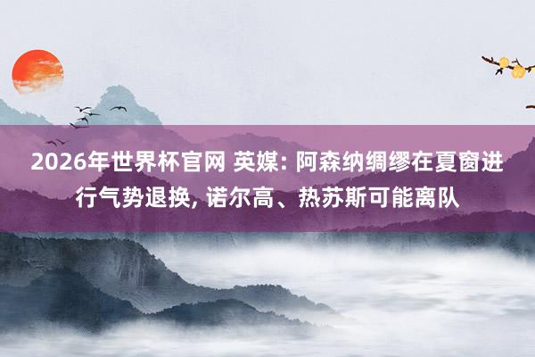 2026年世界杯官网 英媒: 阿森纳绸缪在夏窗进行气势退换， 诺尔高、热苏斯可能离队