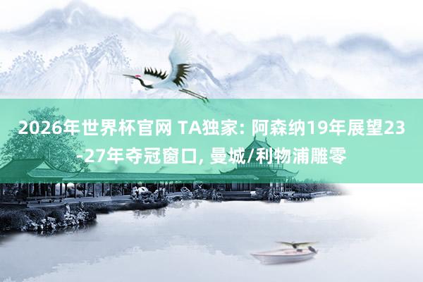 2026年世界杯官网 TA独家: 阿森纳19年展望23-27年夺冠窗口， 曼城/利物浦雕零