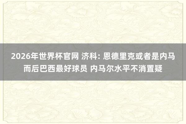 2026年世界杯官网 济科: 恩德里克或者是内马而后巴西最好球员 内马尔水平不消置疑