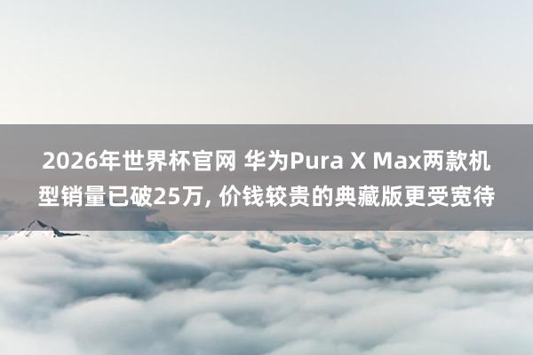2026年世界杯官网 华为Pura X Max两款机型销量已破25万， 价钱较贵的典藏版更受宽待