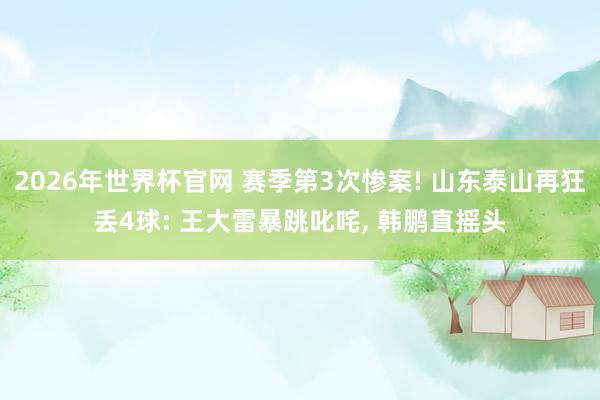 2026年世界杯官网 赛季第3次惨案! 山东泰山再狂丢4球: 王大雷暴跳叱咤， 韩鹏直摇头