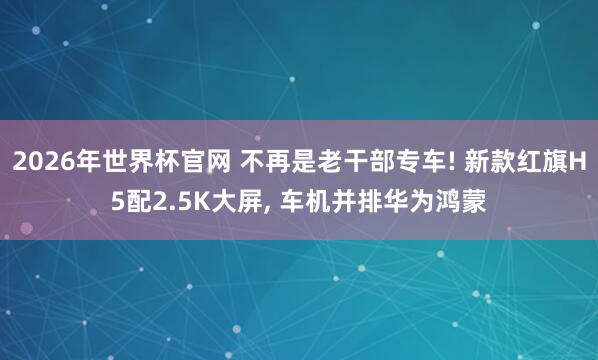 2026年世界杯官网 不再是老干部专车! 新款红旗H5配2.5K大屏， 车机并排华为鸿蒙