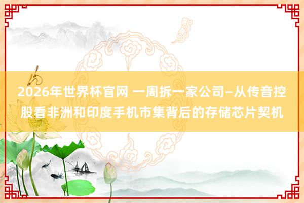 2026年世界杯官网 一周拆一家公司—从传音控股看非洲和印度手机市集背后的存储芯片契机
