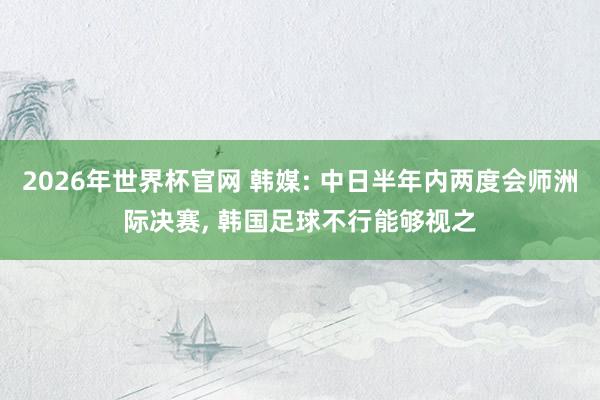 2026年世界杯官网 韩媒: 中日半年内两度会师洲际决赛， 韩国足球不行能够视之