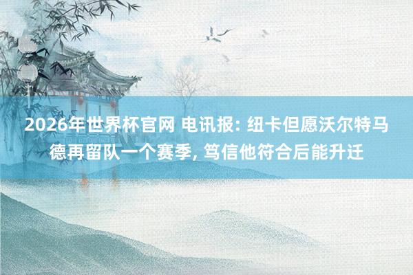 2026年世界杯官网 电讯报: 纽卡但愿沃尔特马德再留队一个赛季， 笃信他符合后能升迁