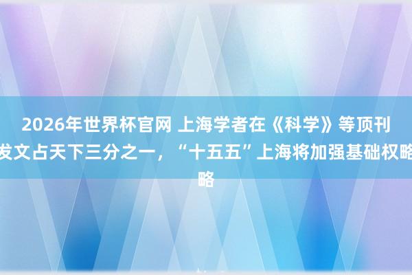 2026年世界杯官网 上海学者在《科学》等顶刊发文占天下三分之一，“十五五”上海将加强基础权略