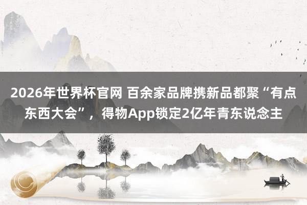 2026年世界杯官网 百余家品牌携新品都聚“有点东西大会”，得物App锁定2亿年青东说念主