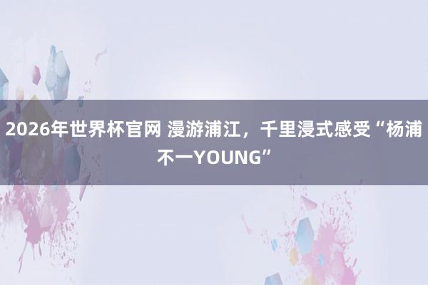 2026年世界杯官网 漫游浦江，千里浸式感受“杨浦不一YOUNG”