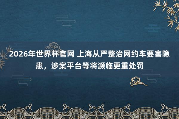 2026年世界杯官网 上海从严整治网约车要害隐患，涉案平台等将濒临更重处罚