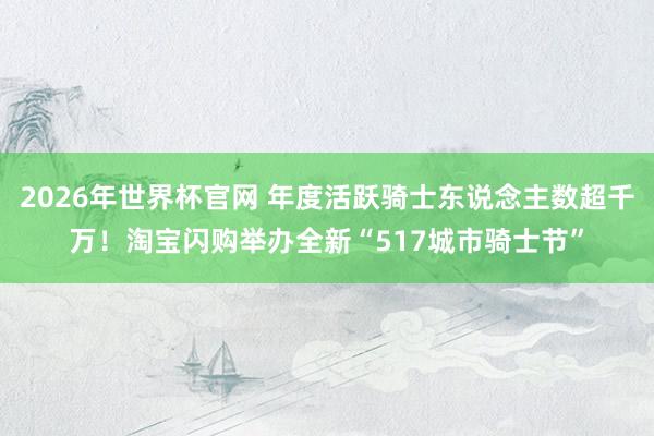 2026年世界杯官网 年度活跃骑士东说念主数超千万！淘宝闪购举办全新“517城市骑士节”