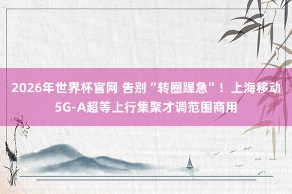 2026年世界杯官网 告别“转圈躁急”！上海移动5G-A超等上行集聚才调范围商用