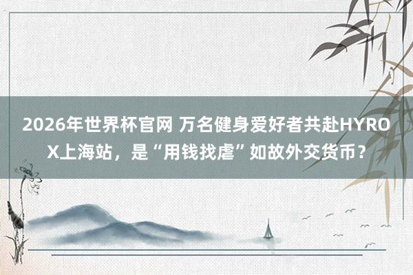 2026年世界杯官网 万名健身爱好者共赴HYROX上海站，是“用钱找虐”如故外交货币？