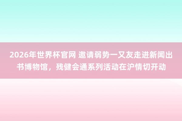 2026年世界杯官网 邀请弱势一又友走进新闻出书博物馆，残健会通系列活动在沪情切开动