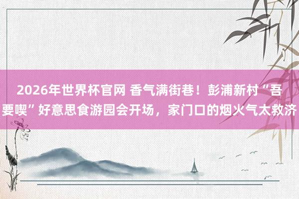 2026年世界杯官网 香气满街巷！彭浦新村“吾要喫”好意思食游园会开场，家门口的烟火气太救济