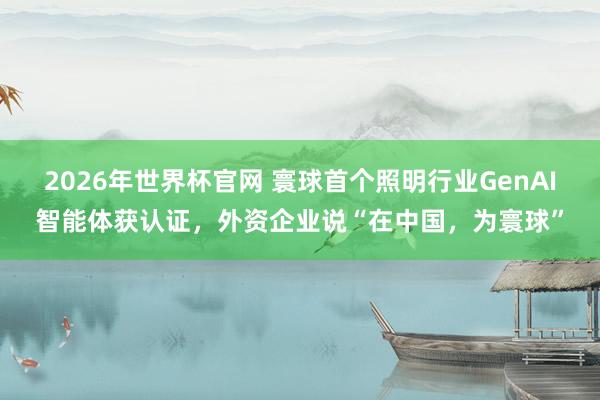 2026年世界杯官网 寰球首个照明行业GenAI智能体获认证，外资企业说“在中国，为寰球”