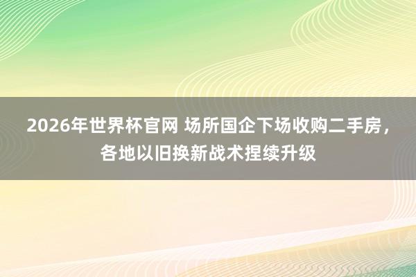 2026年世界杯官网 场所国企下场收购二手房，各地以旧换新战术捏续升级