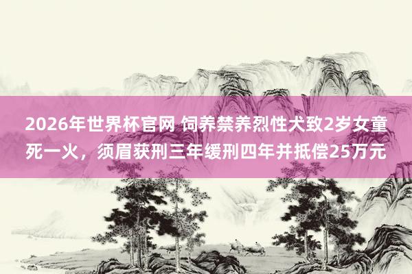 2026年世界杯官网 饲养禁养烈性犬致2岁女童死一火，须眉获刑三年缓刑四年并抵偿25万元