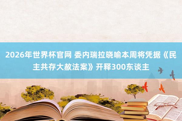 2026年世界杯官网 委内瑞拉晓喻本周将凭据《民主共存大赦法案》开释300东谈主