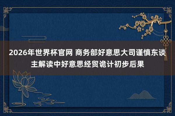 2026年世界杯官网 商务部好意思大司谨慎东谈主解读中好意思经贸诡计初步后果