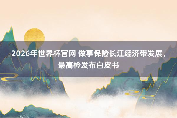 2026年世界杯官网 做事保险长江经济带发展，最高检发布白皮书