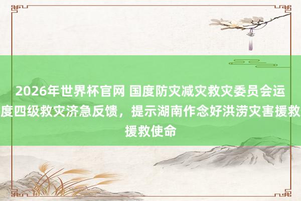 2026年世界杯官网 国度防灾减灾救灾委员会运行国度四级救灾济急反馈，提示湖南作念好洪涝灾害援救使命