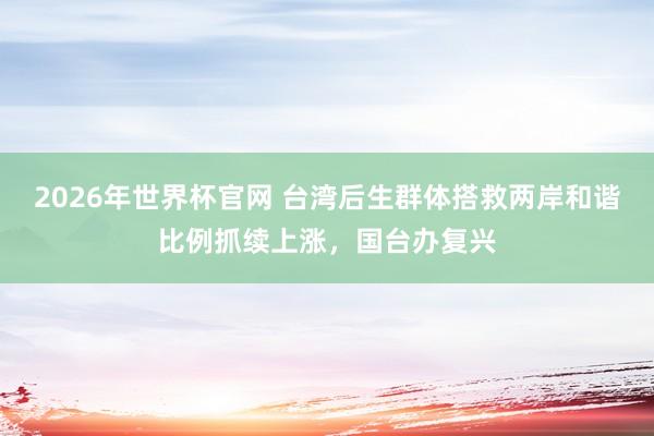 2026年世界杯官网 台湾后生群体搭救两岸和谐比例抓续上涨，国台办复兴