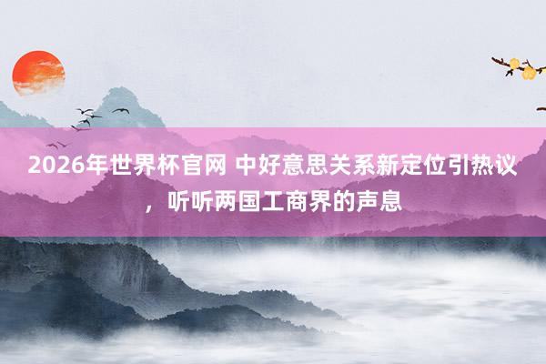 2026年世界杯官网 中好意思关系新定位引热议，听听两国工商界的声息