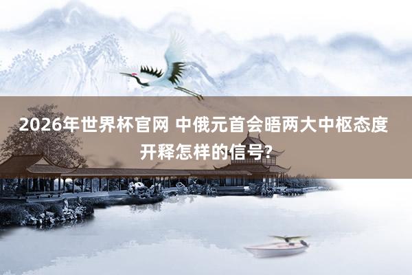 2026年世界杯官网 中俄元首会晤两大中枢态度 开释怎样的信号?