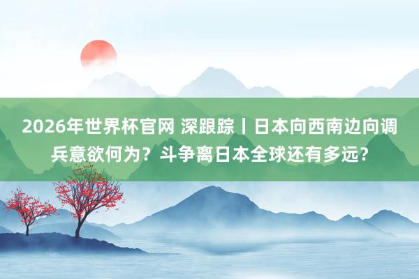 2026年世界杯官网 深跟踪丨日本向西南边向调兵意欲何为？斗争离日本全球还有多远？