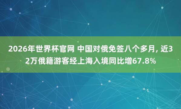 2026年世界杯官网 中国对俄免签八个多月， 近32万俄籍游客经上海入境同比增67.8%