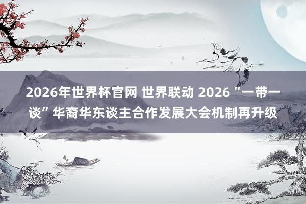 2026年世界杯官网 世界联动 2026“一带一谈”华裔华东谈主合作发展大会机制再升级