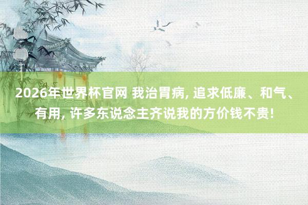 2026年世界杯官网 我治胃病， 追求低廉、和气、有用， 许多东说念主齐说我的方价钱不贵!