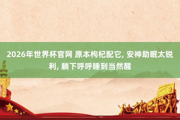 2026年世界杯官网 原本枸杞配它， 安神助眠太锐利， 躺下呼呼睡到当然醒