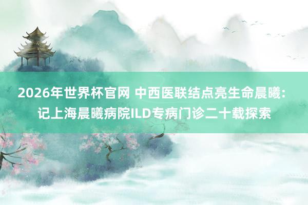 2026年世界杯官网 中西医联结点亮生命晨曦: 记上海晨曦病院ILD专病门诊二十载探索