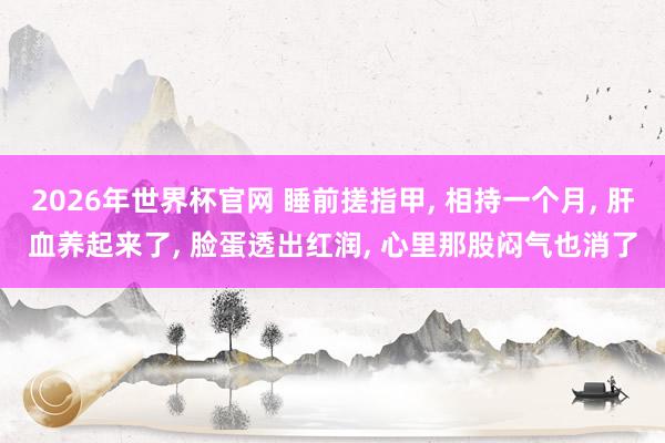 2026年世界杯官网 睡前搓指甲， 相持一个月， 肝血养起来了， 脸蛋透出红润， 心里那股闷气也消了