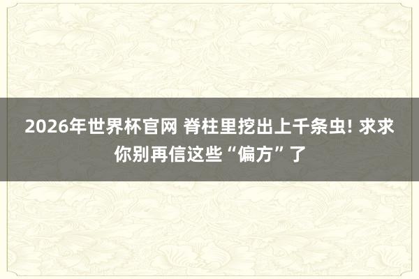 2026年世界杯官网 脊柱里挖出上千条虫! 求求你别再信这些“偏方”了