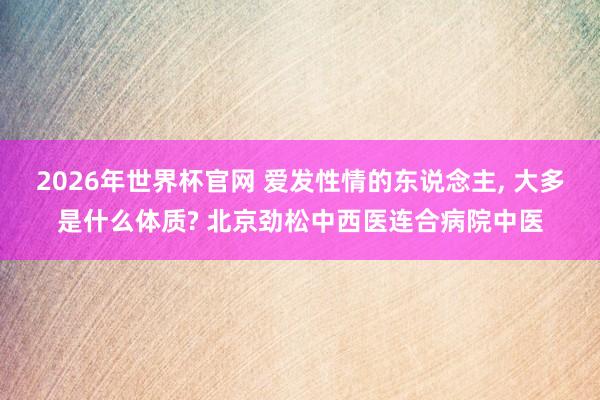 2026年世界杯官网 爱发性情的东说念主， 大多是什么体质? 北京劲松中西医连合病院中医