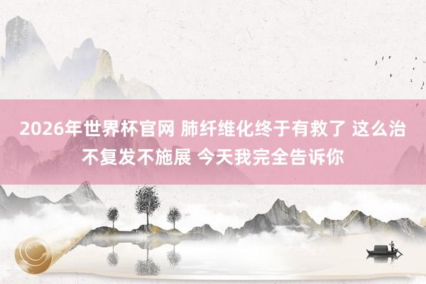 2026年世界杯官网 肺纤维化终于有救了 这么治不复发不施展 今天我完全告诉你