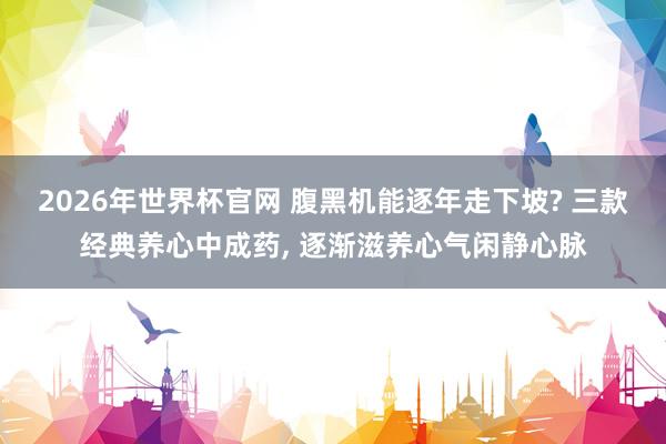 2026年世界杯官网 腹黑机能逐年走下坡? 三款经典养心中成药， 逐渐滋养心气闲静心脉