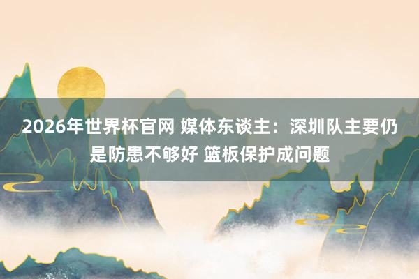 2026年世界杯官网 媒体东谈主：深圳队主要仍是防患不够好 篮板保护成问题
