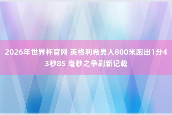 2026年世界杯官网 英格利希男人800米跑出1分43秒85 毫秒之争刷新记载