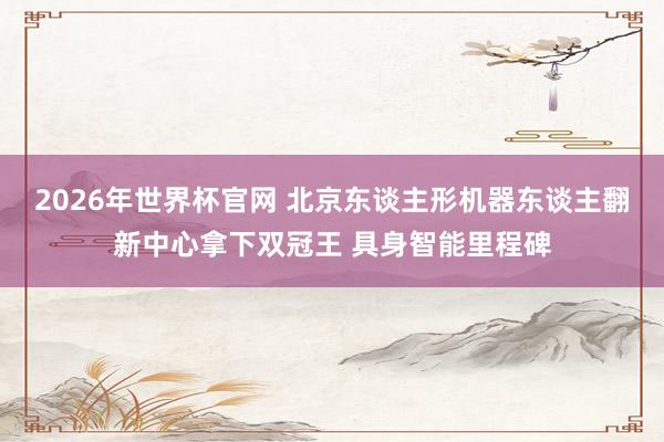 2026年世界杯官网 北京东谈主形机器东谈主翻新中心拿下双冠王 具身智能里程碑