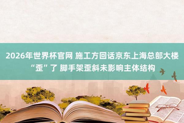 2026年世界杯官网 施工方回话京东上海总部大楼“歪”了 脚手架歪斜未影响主体结构