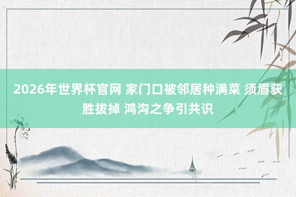 2026年世界杯官网 家门口被邻居种满菜 须眉获胜拔掉 鸿沟之争引共识