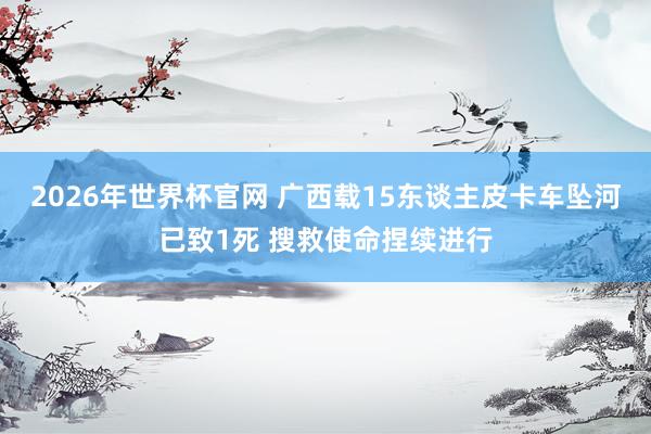 2026年世界杯官网 广西载15东谈主皮卡车坠河已致1死 搜救使命捏续进行
