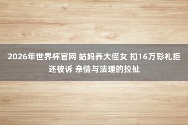 2026年世界杯官网 姑妈养大侄女 扣16万彩礼拒还被诉 亲情与法理的拉扯
