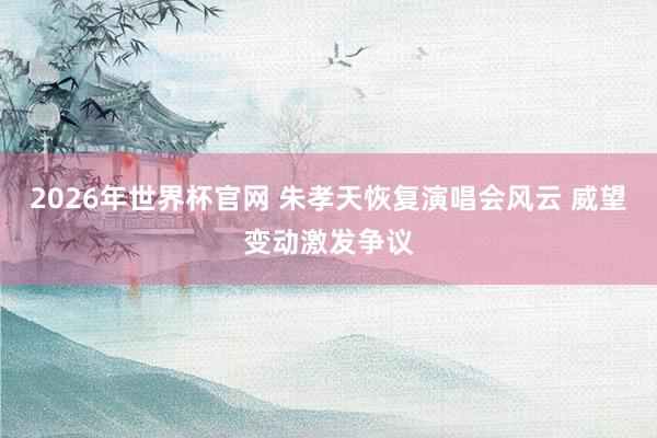 2026年世界杯官网 朱孝天恢复演唱会风云 威望变动激发争议