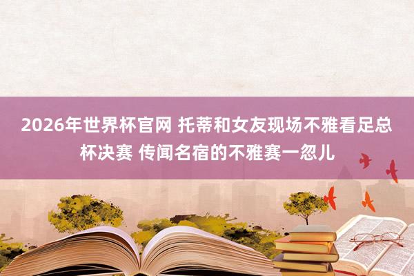 2026年世界杯官网 托蒂和女友现场不雅看足总杯决赛 传闻名宿的不雅赛一忽儿